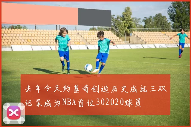 去年今天约基奇创造历史成就三双记录成为NBA首位302020球员