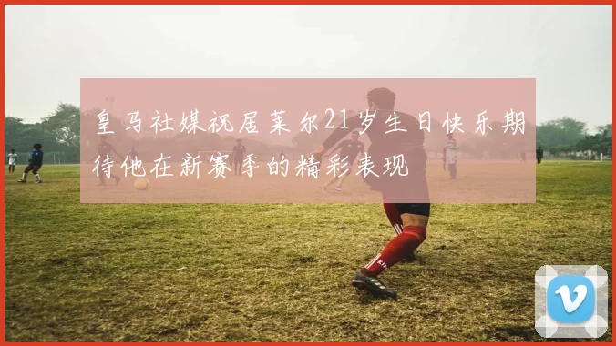 皇马社媒祝居莱尔21岁生日快乐期待他在新赛季的精彩表现