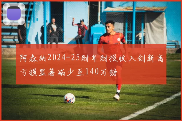 阿森纳2024-25财年财报收入创新高亏损显著减少至140万镑