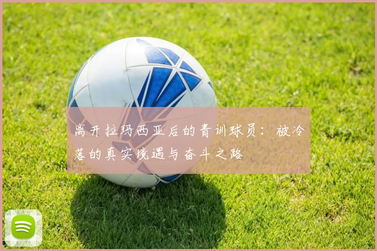 离开拉玛西亚后的青训球员：被冷落的真实境遇与奋斗之路