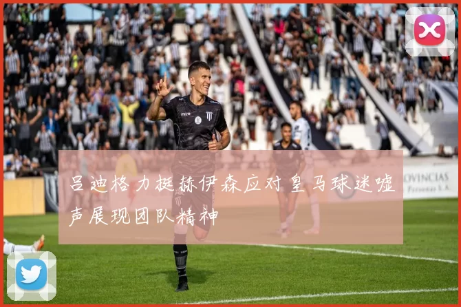 吕迪格力挺赫伊森应对皇马球迷嘘声展现团队精神