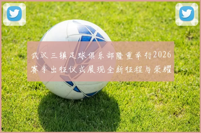 武汉三镇足球俱乐部隆重举行2026赛季出征仪式展现全新征程与荣耀追求
