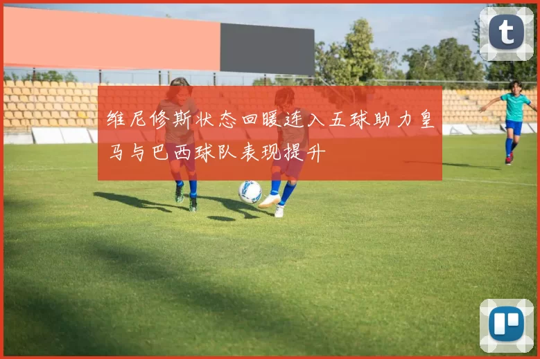 维尼修斯状态回暖连入五球助力皇马与巴西球队表现提升