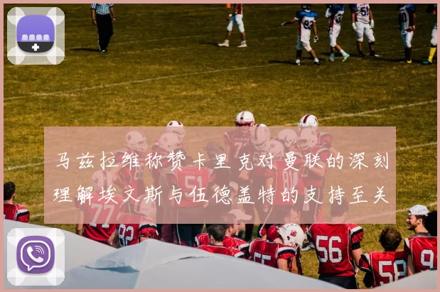 马兹拉维称赞卡里克对曼联的深刻理解埃文斯与伍德盖特的支持至关重要