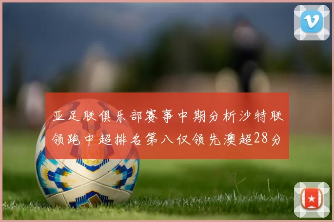 亚足联俱乐部赛事中期分析沙特联领跑中超排名第八仅领先澳超28分