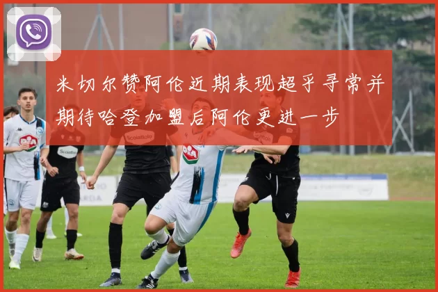 米切尔赞阿伦近期表现超乎寻常并期待哈登加盟后阿伦更进一步