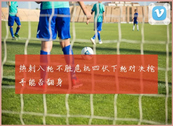 热刺八轮不胜危机四伏下轮对决枪手能否翻身