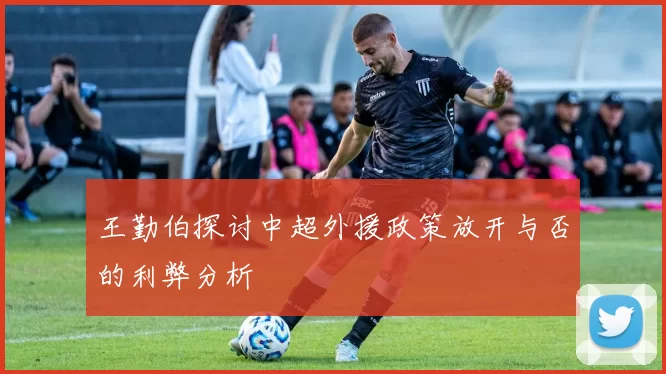 王勤伯探讨中超外援政策放开与否的利弊分析