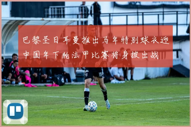 巴黎圣日耳曼推出马年特别球衣迎中国年下轮法甲比赛将身披出战