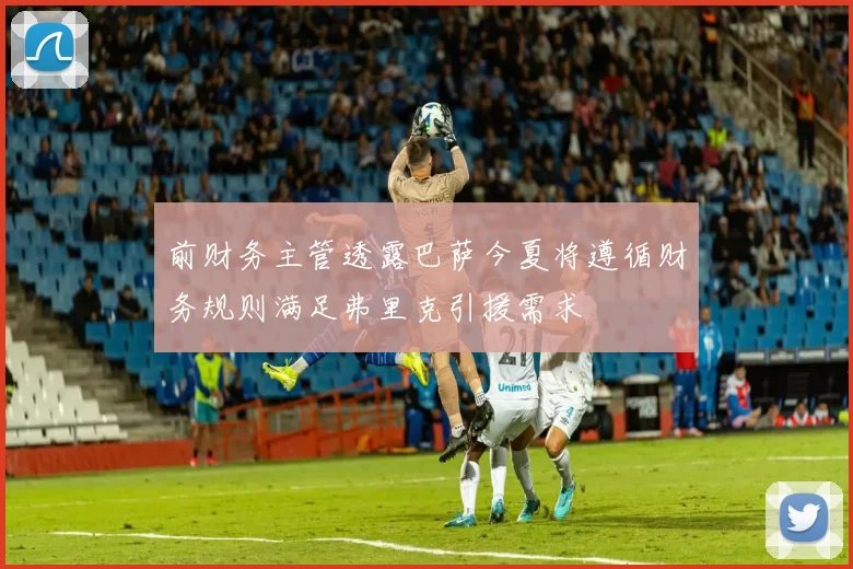 前财务主管透露巴萨今夏将遵循财务规则满足弗里克引援需求