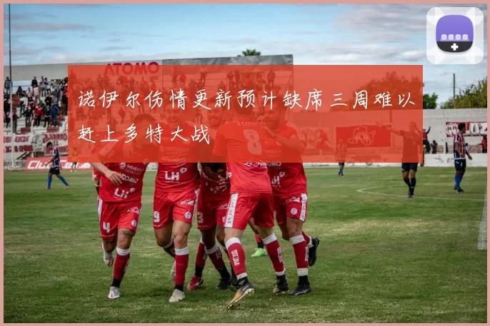 诺伊尔伤情更新预计缺席三周难以赶上多特大战
