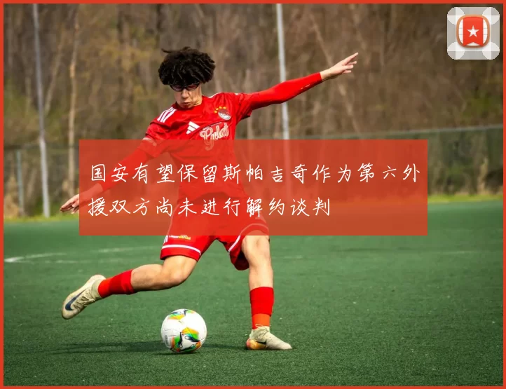 国安有望保留斯帕吉奇作为第六外援双方尚未进行解约谈判