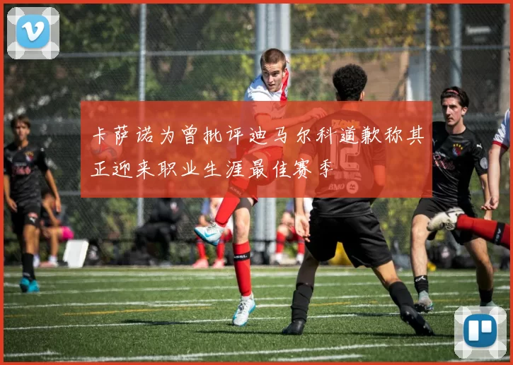 卡萨诺为曾批评迪马尔科道歉称其正迎来职业生涯最佳赛季