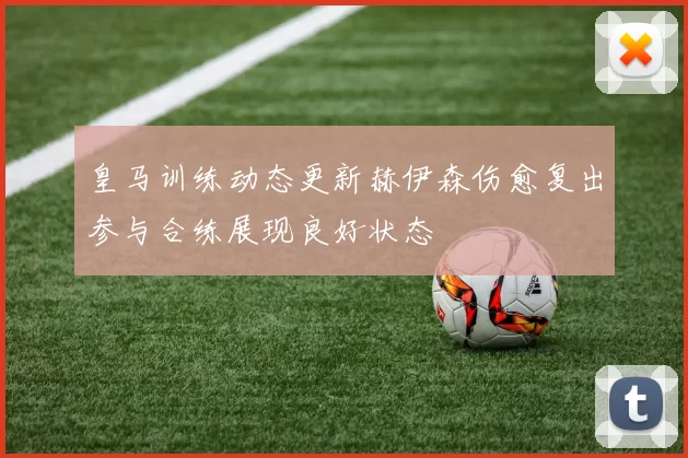 皇马训练动态更新赫伊森伤愈复出参与合练展现良好状态