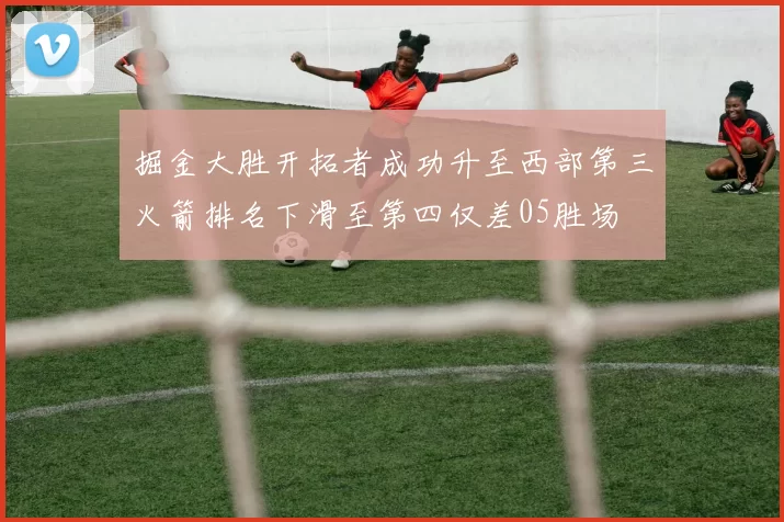 掘金大胜开拓者成功升至西部第三火箭排名下滑至第四仅差05胜场