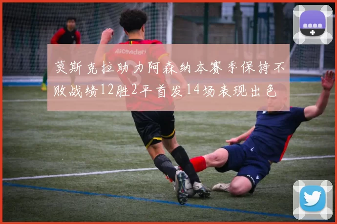 莫斯克拉助力阿森纳本赛季保持不败战绩12胜2平首发14场表现出色