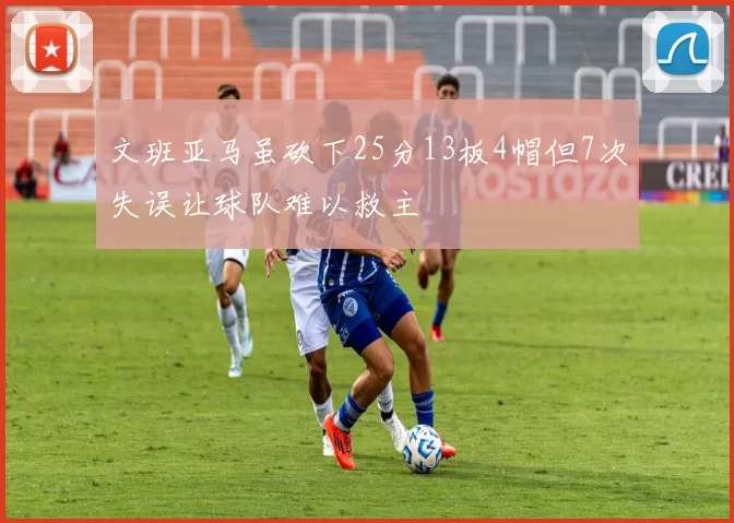 文班亚马虽砍下25分13板4帽但7次失误让球队难以救主