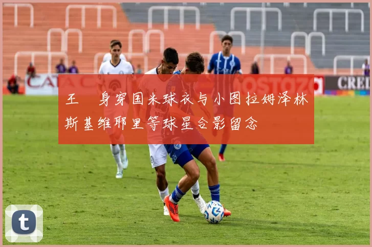 王濛身穿国米球衣与小图拉姆泽林斯基维耶里等球星合影留念