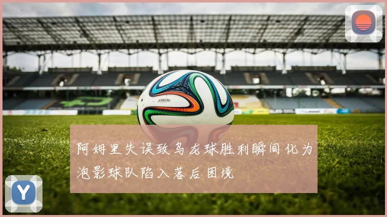 阿姆里失误致乌龙球胜利瞬间化为泡影球队陷入落后困境