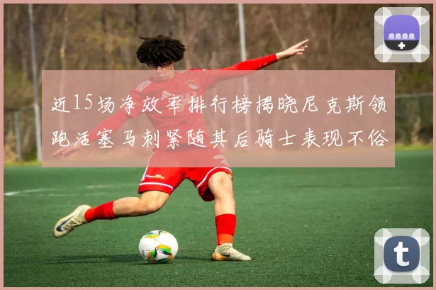 近15场净效率排行榜揭晓尼克斯领跑活塞马刺紧随其后骑士表现不俗
